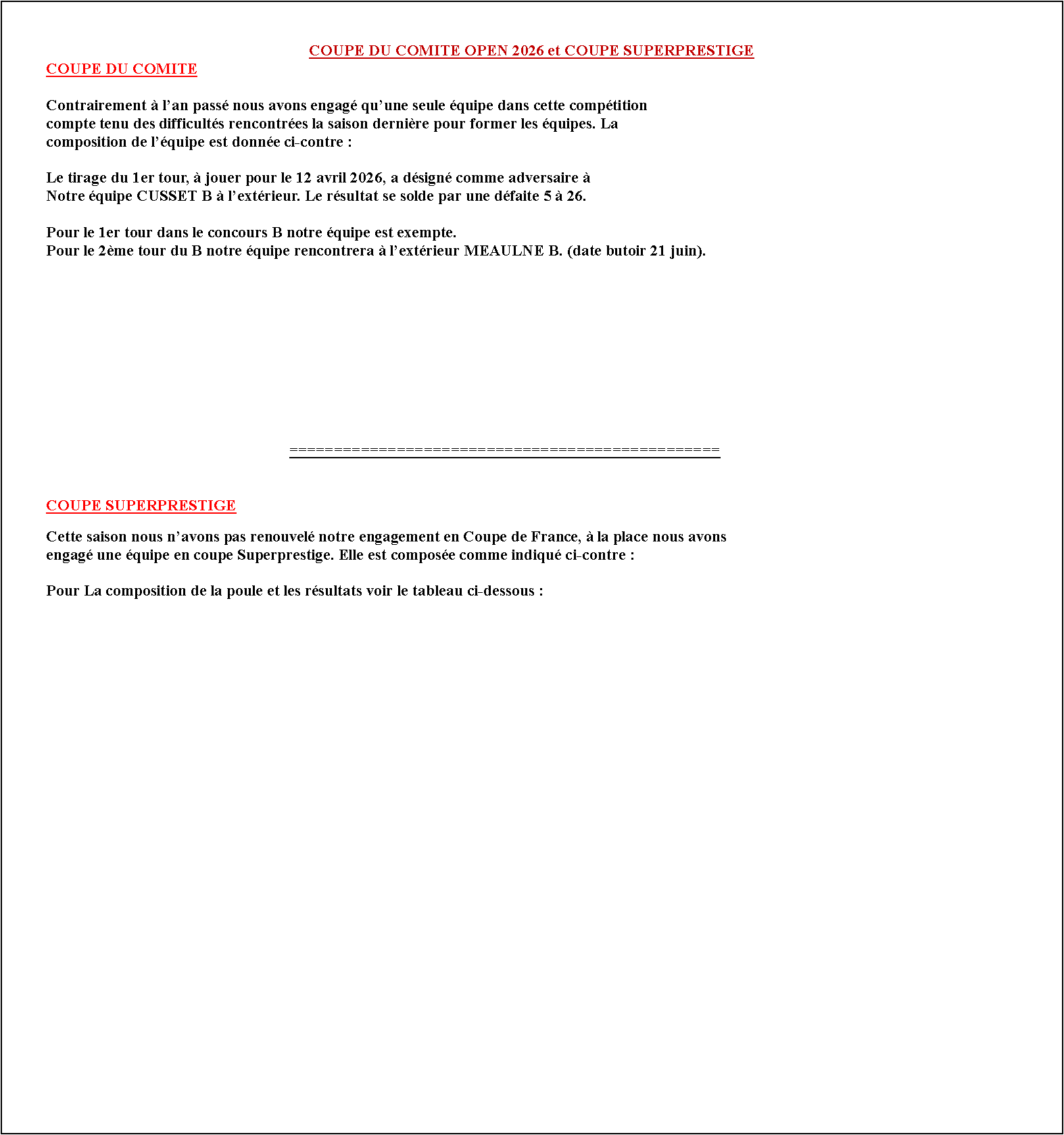 Zone de Texte: COUPE DU COMITE OPEN 2026 et COUPE SUPERPRESTIGE	COUPE DU COMITE	Contrairement � l�an pass� nous avons engag� qu�une seule �quipe dans cette comp�tition 	compte tenu des difficult�s rencontr�es la saison derni�re pour former les �quipes. La 	composition de l��quipe est donn�e ci-contre :	Le tirage du 1er tour, � jouer pour le 12 avril 2026, a d�sign� comme adversaire �	Notre �quipe CUSSET B � l�ext�rieur. Le r�sultat se solde par une d�faite 5 � 26.		Pour le 1er tour dans le concours B notre �quipe est exempte.	Pour le 2�me tour du B notre �quipe rencontrera � l�ext�rieur MEAULNE B. (date butoir 21 juin).																		================================================#	COUPE SUPERPRESTIGE	Cette saison nous n�avons pas renouvel� notre engagement en Coupe de France, � la place nous avons 	engag� une �quipe en coupe Superprestige. Elle est compos�e comme indiqu� ci-contre :	Pour La composition de la poule et les r�sultats voir le tableau ci-dessous :			